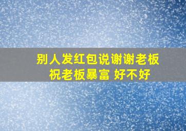 别人发红包说谢谢老板 祝老板暴富 好不好